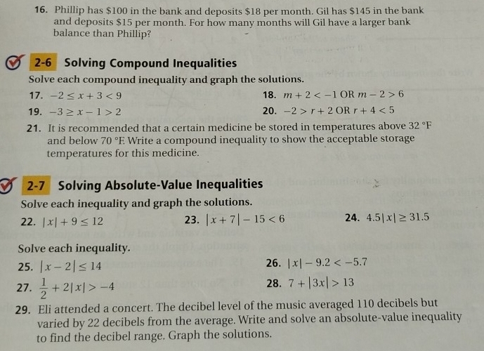 Phillip has $100 in the bank and deposits $18 per month. Gil has $145 in the bank 
and deposits $15 per month. For how many months will Gil have a larger bank 
balance than Phillip? 
2-6 Solving Compound Inequalities 
Solve each compound inequality and graph the solutions. 
17. -2≤ x+3<9</tex> 18. m+2 6
19. -3≥ x-1>2 20. -2>r+2OR r+4<5</tex> 
21. It is recommended that a certain medicine be stored in temperatures above 32°F
and below 70°E E Write a compound inequality to show the acceptable storage 
temperatures for this medicine. 
I 2-7 Solving Absolute-Value Inequalities 
Solve each inequality and graph the solutions. 
22. |x|+9≤ 12 23. |x+7|-15<6</tex> 24. 4.5|x|≥ 31.5
Solve each inequality. 
25. |x-2|≤ 14 26. |x|-9.2
27.  1/2 +2|x|>-4 28. 7+|3x|>13
29. Eli attended a concert. The decibel level of the music averaged 110 decibels but 
varied by 22 decibels from the average. Write and solve an absolute-value inequality 
to find the decibel range. Graph the solutions.