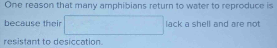 One reason that many amphibians return to water to reproduce is 
because their □ lack a shell and are not 
resistant to desiccation.