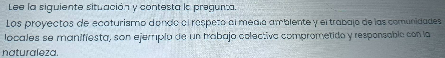 Lee la siguiente situación y contesta la pregunta. 
Los proyectos de ecoturismo donde el respeto al medio ambiente y el trabajo de las comunidades 
locales se manifiesta, son ejemplo de un trabajo colectivo comprometido y responsable con la 
naturaleza.