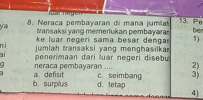 r n e g e
8. Neraca pembayaran di mana jumlah 13. Pe
ya transaksi yang memerlukan pembayaran ber
ke luar negeri sama besar denga 1)
ni jumlah transaksi yang menghasilka 
ai penerimaan dari luar negeri disebut
g neraca pembayaran ....
2)
a a. defisit c. seimbang 3)
b. surplus d. tetap
4)