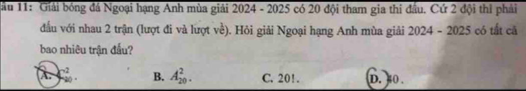 ầu 11: Giải bóng đá Ngoại hạng Anh mùa giải 2024 - 2025 có 20 đội tham gia thi đầu. Cứ 2 đội thì phải
đấu với nhau 2 trận (lượt đi và lượt về). Hỏi giải Ngoại hạng Anh mùa giải 2024 - 2025 có tất cả
bao nhiêu trận đấu?
A. C_(30)^2 B. A_(20)^2. C. 20!. D. 0.