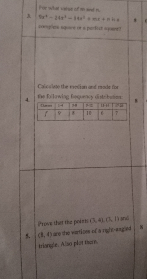 For what value of m and n, 
3. 9x^4-24x^3-14x^2+mx+n is a 8 ( 
complete square or a perfect square? 
Calculate the median and mode for 
4. the following frequency distribution: 8 
Prove that the points (3,4), (3,1) and 
5. (8,4) are the vertices of a right-angled 8
triangle. Also plot them.