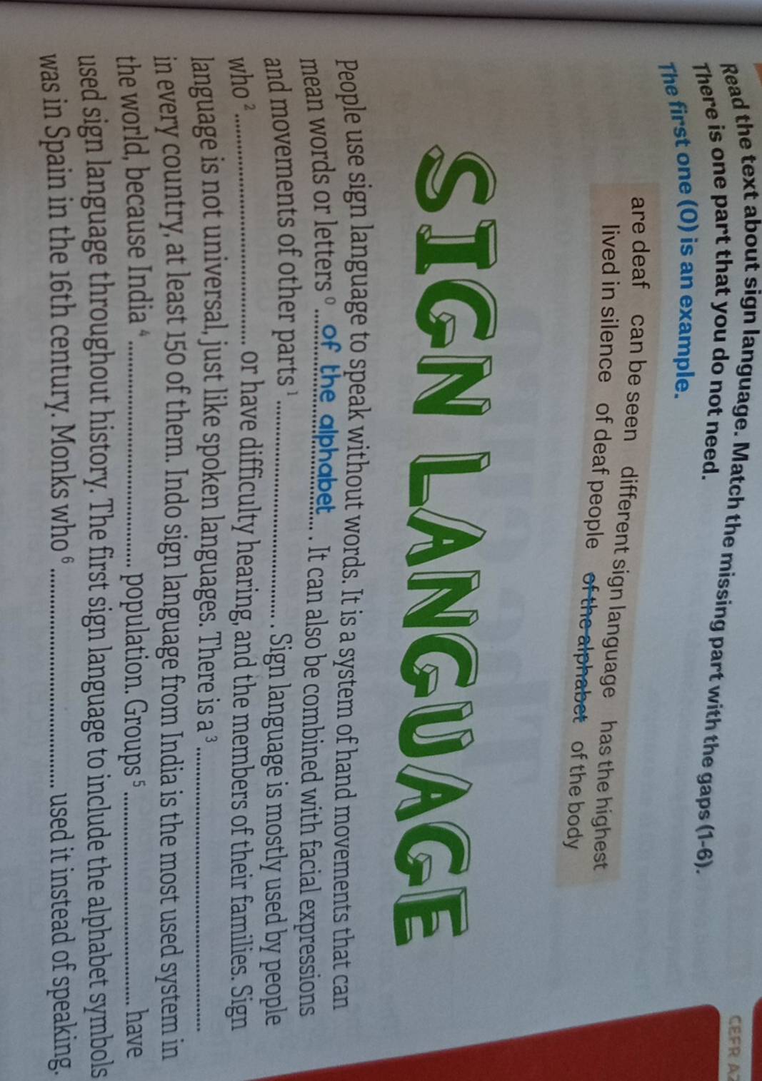 CEFR A 
Read the text about sign language. Match the missing part with the gaps (1-6). 
There is one part that you do not need. 
The first one (O) is an example. 
are deaf can be seen different sign language has the highest 
lived in silence of deaf people of the alphabet of the body 
SIGN LANGUAGE 
People use sign language to speak without words. It is a system of hand movements that can 
mean words or letters ...of.thealehabet... . It can also be combined with facial expressions 
and movements of other parts ¹_ Sign language is mostly used by people 
who ²_ 
or have difficulty hearing, and the members of their families. Sign 
language is not universal, just like spoken languages. There is a 3 _ 
in every country, at least 150 of them. Indo sign language from India is the most used system in 
the world, because India *_ population. Groups 5 _have 
used sign language throughout history. The first sign language to include the alphabet symbols 
was in Spain in the 16th century. Monks who °_ used it instead of speaking.