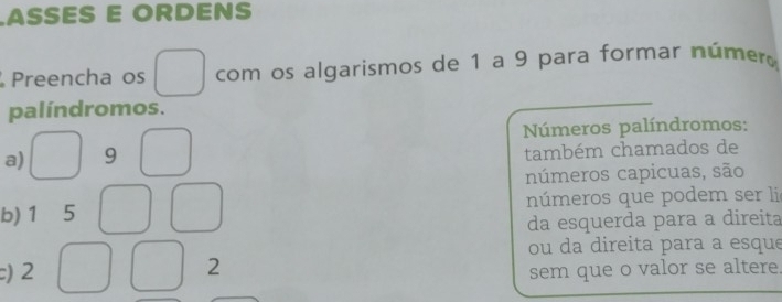 ASSES E ORDENS 
Preencha os com os algarismos de 1 a 9 para formar númer 
palíndromos. 
Números palíndromos: 
a) 9
também chamados de 
números capicuas, são 
b) 1 ₹5 números que podem ser lie 
da esquerda para a direita 
ou da direita para a esque
2
c) 2 sem que o valor se altere.