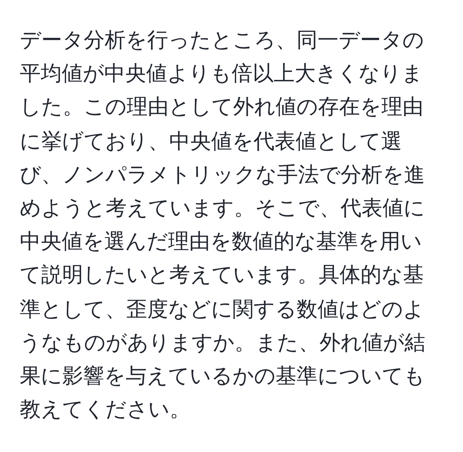 データ分析を行ったところ、同一データの平均値が中央値よりも倍以上大きくなりました。この理由として外れ値の存在を理由に挙げており、中央値を代表値として選び、ノンパラメトリックな手法で分析を進めようと考えています。そこで、代表値に中央値を選んだ理由を数値的な基準を用いて説明したいと考えています。具体的な基準として、歪度などに関する数値はどのようなものがありますか。また、外れ値が結果に影響を与えているかの基準についても教えてください。