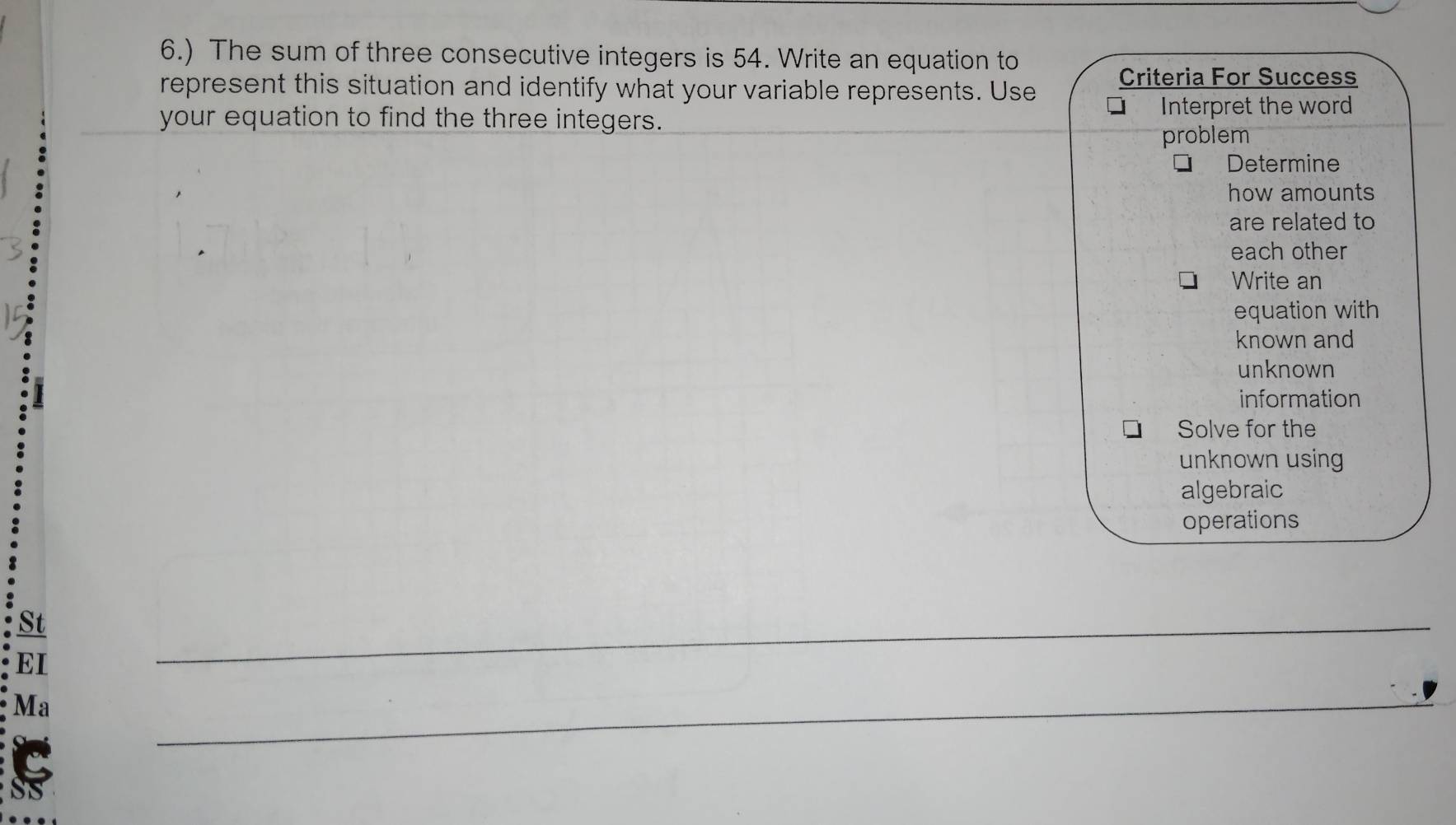 6.) The sum of three consecutive integers is 54. Write an equation to
represent this situation and identify what your variable represents. Use Criteria For Success
your equation to find the three integers.
Interpret the word
problem
Determine
how amounts
are related to
each other
Write an
equation with
known and
unknown
information
Solve for the
unknown using
algebraic
operations
St
EI
_
Ma
_