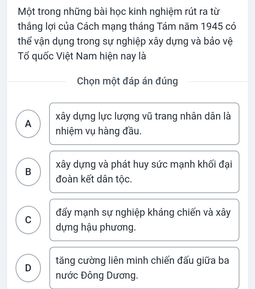 Một trong những bài học kinh nghiệm rút ra từ
thắng lợi của Cách mạng tháng Tám năm 1945 có
thể vận dụng trong sự nghiệp xây dựng và bảo vệ
Tổ quốc Việt Nam hiện nay là
Chọn một đáp án đúng
xây dựng lực lượng vũ trang nhân dân là
A
nhiệm vụ hàng đầu.
xây dựng và phát huy sức mạnh khối đại
B
đoàn kết dân tộc.
đẩy mạnh sự nghiệp kháng chiến và xây
C
dựng hậu phương.
tăng cường liên minh chiến đấu giữa ba
D
nước Đông Dương.