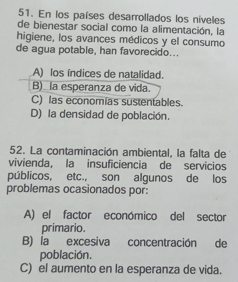 En los países desarrollados los niveles
de bienestar social como la alimentación, la
higiene, los avances médicos y el consumo
de agua potable, han favorecido...
A) los índices de natalidad.
B) la esperanza de vida.
C) las economías sustentables.
D) la densidad de población.
52. La contaminación ambiental, la falta de
vivienda, la insuficiencia de servicios
públicos, etc., son algunos de los
problemas ocasionados por:
A) el factor económico del sector
primario.
B) la excesiva concentración de
población.
C) el aumento en la esperanza de vida.