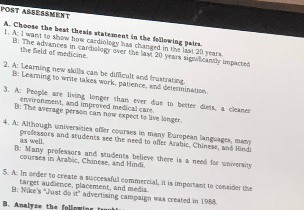 POST ASSESSMENT
A. Choose the best thesis statement in the following pairs.
1. A: I want to show how cardiology has changed in the last 20 years.
B: The advances in cardiology over the last 20 years significantly impacted
the field of medicine.
2. A: Learning new skills can be difficult and frustrating.
B: Learning to write takes work, patience, and determination.
3. A: People are living longer than ever due to better diets, a cleaner
environment, and improved medical care.
B: The average person can now expect to live longer.
4. A: Although universities offer courses in many European languages, many
as well.
professors and students see the need to offer Arabic, Chinese, and Hindi
B; Many professors and students believe there is a need for university
courses in Arabic, Chinese, and Hindi.
5. A: In order to create a successful commercial, it is important to consider the
target audience, placement, and media.
B: Nike’s “Just do it” advertising campaign was created in 1988.
B. Analyze the following t