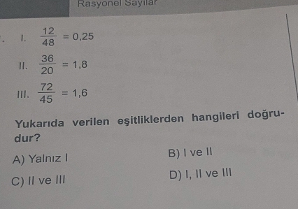 Rasyonel Sayılar
1.  12/48 =0,25
I.  36/20 =1,8
III.  72/45 =1,6
Yukarıda verilen eşitliklerden hangileri doğru-
dur?
A) Yalnız I B) I veⅡ
C)ⅡveⅢ D) I,ⅡveⅢ