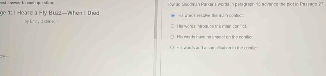 est answer to each question. How do Goodman Parker's words in paragraph 13 advance the plot in Passage 2?
ge 1: I Heard a Fly Buzz—When I Died His words resolve the main conflict.
by Emily Dickinson
His words introduce the main conflict.
His words have no impact on the conflict.
His words add a complication to the conflict.
dry—