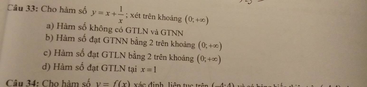 Cho hàm số y=x+ 1/x ; xét trên khoảng (0;+∈fty )
a) Hàm số không có GTLN và GTNN
b) Hàm số đạt GTNN bằng 2 trên khoảng (0;+∈fty )
c) Hàm số đạt GTLN bằng 2 trên khoảng (0;+∈fty )
d) Hàm số đạt GTLN tại x=1
Câu 34: Cho hàm số v=f(x) xác định liên tục trên (-4· 4)