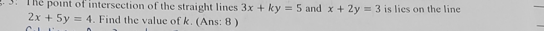 3! The point of intersection of the straight lines 3x+ky=5 and x+2y=3 is lies on the line
2x+5y=4. Find the value of k. (Ans: 8 )