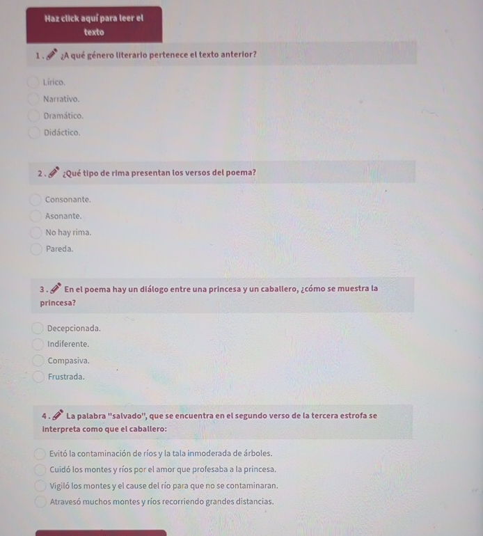 Haz click aquí para leer el
texto
1. ¿A qué género literario pertenece el texto anterior?
Lírico.
Narrativo.
Dramático.
Didáctico.
2 . ¿Qué tipo de rima presentan los versos del poema?
Consonante.
Asonante.
No hay rima.
Pareda.
3 . En el poema hay un diálogo entre una princesa y un caballero, ¿cómo se muestra la
princesa?
Decepcionada.
Indiferente.
Compasiva.
Frustrada.
4 . La palabra ''salvado'', que se encuentra en el segundo verso de la tercera estrofa se
interpreta como que el caballero:
Evitó la contaminación de ríos y la tala inmoderada de árboles.
Cuidó los montes y ríos por el amor que profesaba a la princesa.
Vigiló los montes y el cause del río para que no se contaminaran.
Atravesó muchos montes y ríos recorriendo grandes distancias.