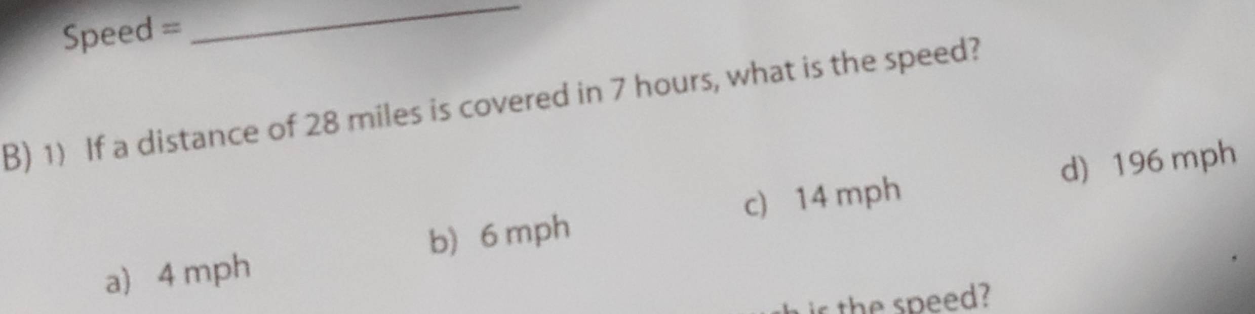 Speed =
_
B) 1) If a distance of 28 miles is covered in 7 hours, what is the speed?
b) 6 mph c) 14 mph d) 196 mph
a 4 mph
is the speed?