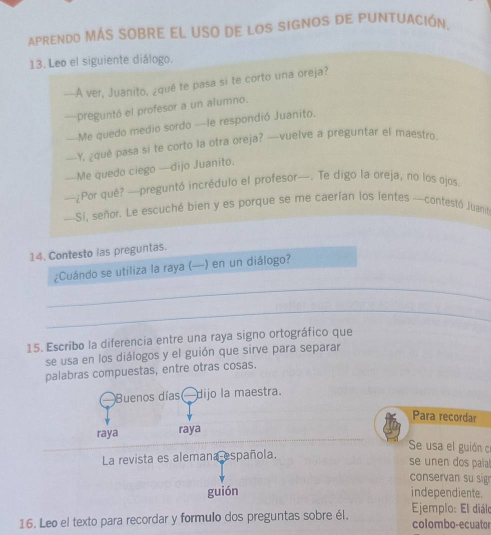 APRENDO MÁS SOBRE EL USO DE lOS SIGNOS DE PUNTUACIÓN. 
13. Leo el siguiente diálogo. 
—A ver, Juanito, ¿qué te pasa si te corto una oreja? 
—preguntó el profesor a un alumno. 
—Me quedo medio sordo —le respondió Juanito. 
—Y, ¿qué pasa si te corto la otra oreja? —vuelve a preguntar el maestro. 
—Me quedo ciego —dijo Juanito. 
—¿Por qué? —preguntó incrédulo el profesor—. Te digo la oreja, no los ojos. 
—Si, señor. Le escuché bien y es porque se me caerían los lentes —contestó Juanit 
14. Contesto las preguntas. 
_ 
¿Cuándo se utiliza la raya (—) en un diálogo? 
_ 
15. Escribo la diferencia entre una raya signo ortográfico que 
se usa en los diálogos y el guión que sirve para separar 
palabras compuestas, entre otras cosas. 
Buenos días — dijo la maestra. 
Para recordar 
_ 
raya raya 
__ 
Se usa el guión cr 
La revista es alemana española. 
se unen dos palal 
conservan su sign 
guión independiente. 
Ejemplo: El diálo 
16. Leo el texto para recordar y formulo dos preguntas sobre él. colombo-ecuator