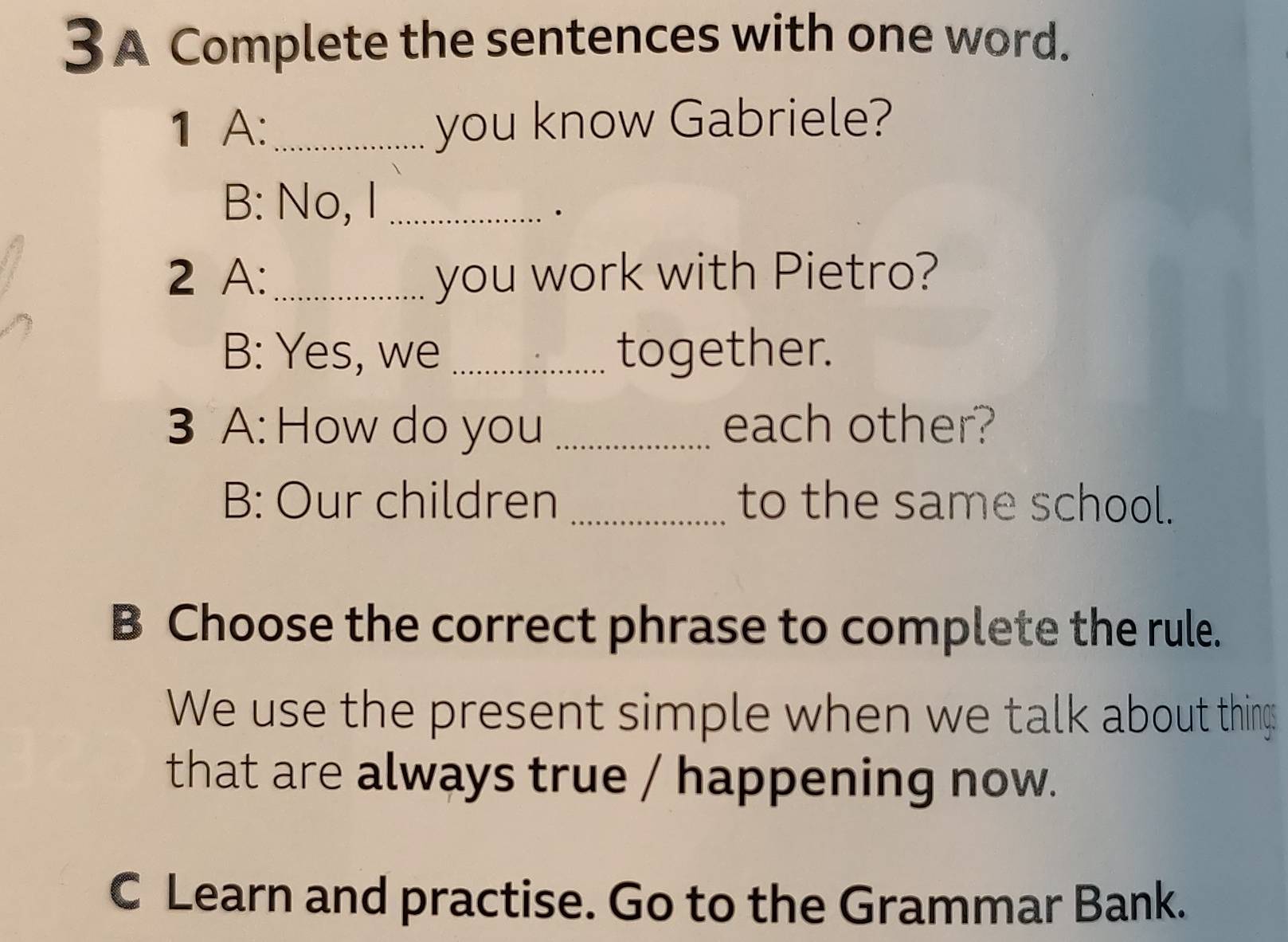 A Complete the sentences with one word. 
1 A:_ you know Gabriele? 
B: No, I_ 
. 
2 A:_ you work with Pietro? 
B: Yes, we _together. 
3 A: How do you _each other? 
B: Our children _to the same school. 
B Choose the correct phrase to complete the rule. 
We use the present simple when we talk about thing 
that are always true / happening now. 
C Learn and practise. Go to the Grammar Bank.