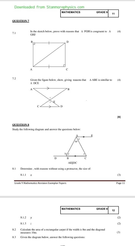 Downloaded from Stanmorephysics.com
MATHEMATICS GRADE 9 11
QUESTION 7
In the sketch below, prove with reasons that Δ FGH is congruent to Δ (4)
7.1 GHJ
7.2 Given the figure below, show, giving reasons that △ ABE E is simillar to (4)
^ DCE
[8]
QUESTION 8
Study the following diagram and answer the questions below:
AE||DC
8.1 Determine , with reasons without using a protractor, the size of:
8.1.1 x (3)
Grade 9 Mathematics Revision Exemplar Papers Page 11
MATHEMATICS GRADE 9 12
(2)
8.1.2 y (2)
8.1.3 z
8.2 Calculate the area of a rectangular carpet if the width is 8m and the diagonal
measures 10m. (3)
8.3 Given the diagram below, answer the following questions: