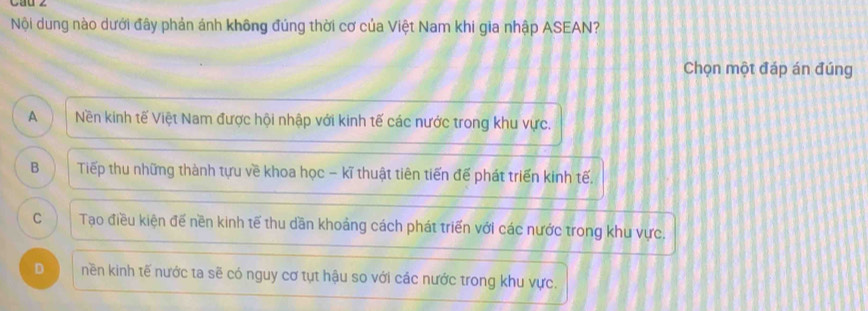 Cau ∠
Nội dung nào dưới đây phản ánh không đúng thời cơ của Việt Nam khi gia nhập ASEAN?
Chọn một đáp án đúng
A ) Nền kinh tế Việt Nam được hội nhập với kinh tế các nước trong khu vực.
B Tiếp thu những thành tựu về khoa học - kĩ thuật tiên tiến đế phát triển kinh tế.
C Tạo điều kiện đế nền kinh tế thu dần khoảng cách phát triển với các nước trong khu vực.
D nền kinh tế nước ta sẽ có nguy cơ tụt hậu so với các nước trong khu vực.