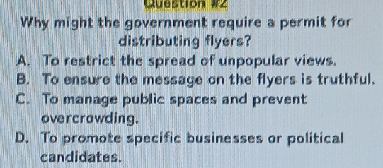 Why might the government require a permit for
distributing flyers?
A. To restrict the spread of unpopular views.
B. To ensure the message on the flyers is truthful.
C. To manage public spaces and prevent
overcrowding.
D. To promote specific businesses or political
candidates.