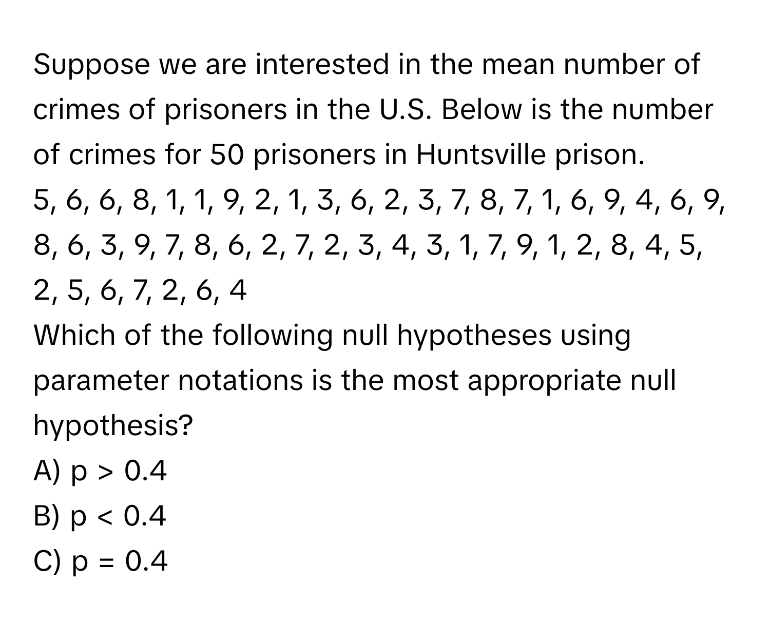 Suppose we are interested in the mean number of crimes of prisoners in the U.S. Below is the number of crimes for 50 prisoners in Huntsville prison. 
5, 6, 6, 8, 1, 1, 9, 2, 1, 3, 6, 2, 3, 7, 8, 7, 1, 6, 9, 4, 6, 9, 8, 6, 3, 9, 7, 8, 6, 2, 7, 2, 3, 4, 3, 1, 7, 9, 1, 2, 8, 4, 5, 2, 5, 6, 7, 2, 6, 4

Which of the following null hypotheses using parameter notations is the most appropriate null hypothesis?
A) p > 0.4
B) p < 0.4
C) p = 0.4