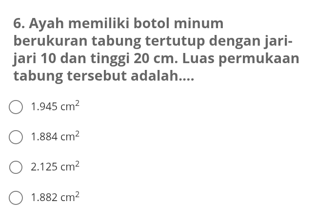 Ayah memiliki botol minum
berukuran tabung tertutup dengan jari-
jari 10 dan tinggi 20 cm. Luas permukaan
tabung tersebut adalah....
1.945cm^2
1.884cm^2
2.125cm^2
1.882cm^2