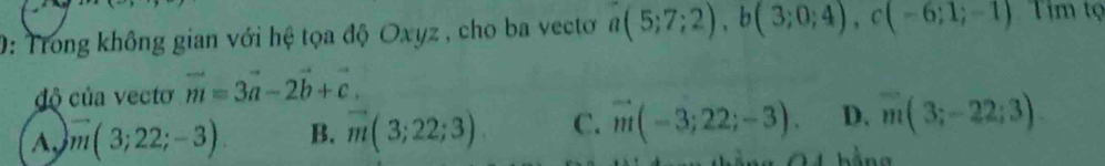 0: Trong không gian với hệ tọa độ Oxyz , cho ba vectơ a(5;7;2), b(3;0;4), c(-6;1;-1) Tim tọ
độ của vecto vector m=3vector a-2vector b+vector c.
A. vector m(3;22;-3). B. vector m(3;22;3) C. vector m(-3;22;-3). D. overline m(3;-22;3).