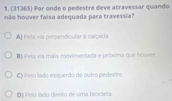 (31365) Por onde o pedestre deve atravessar quando
não houver faixa adequada para travessia?
A) Pela via perpendicular à calçada.
B) Pela via mais movimentada e próxima que houver.
C) Pelo lado esquerdo de outro pedestre.
D) Pelo lado direito de uma bicicleta.