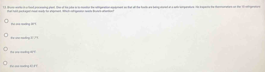 Bruno works in a food processing plant. One of his jobs is to monitor the refrigeration equipment so that all the foods are being stored at a safe temperature. He inspects the thermometers on the 10 refrigerators
that hold packaged meat ready for shipment. Which refrigerator needs Bruno's attention?
the one reading 38°F
the one reading 37.7*F.
the one reading 40°F
the one reading 42.8°F.