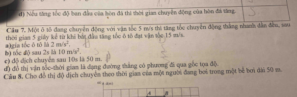 Nếu tăng tốc độ ban đầu của hòn đá thì thời gian chuyển động của hòn đá tăng.
Câu 7. Một ô tô đang chuyển động với vận tốc 5 m/s thì tăng tốc chuyển động thăng nhanh dẫn đều, sau
thời gian 5 giây kể từ khi bắt đầu tăng tốc ô tô đạt vận tốc 15 m/s.
a)gia tốc ô tô là 2m/s^2. 
b) tốc độ sau 2s là 10m/s^2. 
c) độ dịch chuyển sau 10s là 50 m.
d) đồ thị vận tốc-thời gian là dạng đường thẳng có phương đi qua gốc tọa độ.
Câu 8. Cho đồ thị độ dịch chuyển theo thời gian của một người đang bơi trong một bể bơi dài 50 m.
60 d(m)
A B