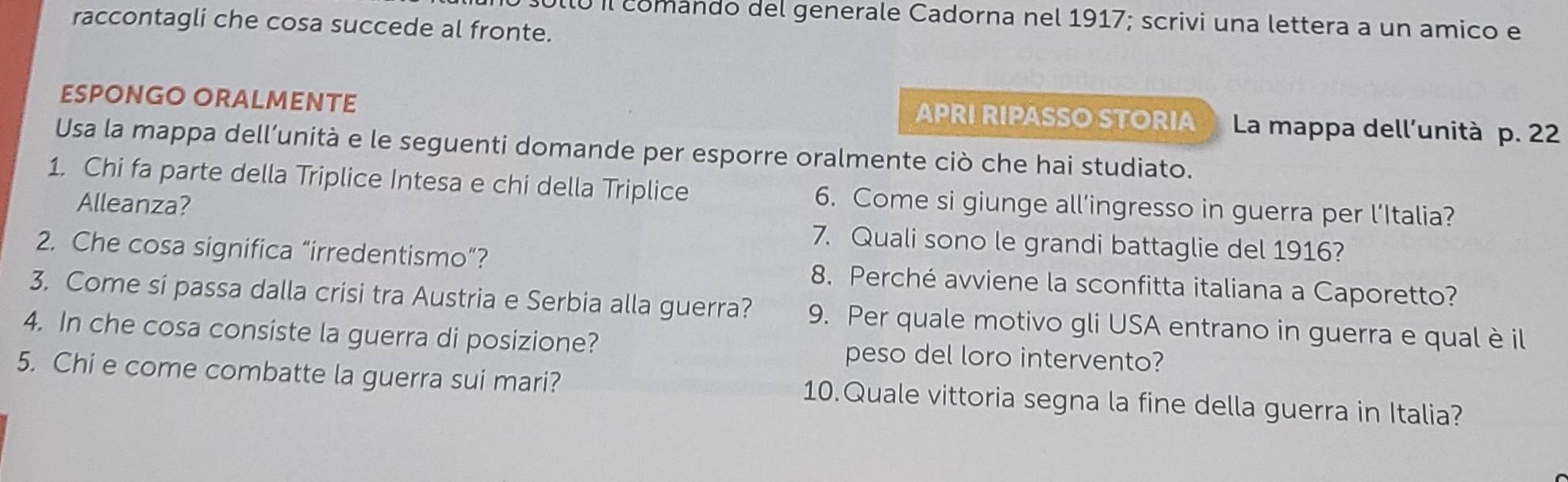 Ulló il comando del generale Cadorna nel 1917; scrivi una lettera a un amico e 
raccontagli che cosa succede al fronte. 
ESPONGO ORALMENTE APRI RIPASSO STORIA La mappa dell’unità p. 22
Usa la mappa dell’unità e le seguenti domande per esporre oralmente ciò che hai studiato. 
1. Chi fa parte della Triplice Intesa e chi della Triplice 6. Come si giunge all’ingresso in guerra per l’Italia? 
Alleanza? 
7. Quali sono le grandi battaglie del 1916? 
2. Che cosa significa “irredentismo”? 8. Perché avviene la sconfitta italiana a Caporetto? 
3. Come si passa dalla crisi tra Austria e Serbia alla guerra? 9. Per quale motivo gli USA entrano in guerra e qual è il 
4. In che cosa consiste la guerra di posizione? peso del loro intervento? 
5. Chi e come combatte la guerra sui mari? 10.Quale vittoria segna la fine della guerra in Italia?