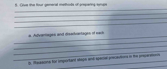 Give the four general methods of preparing syrups 
_ 
_ 
_ 
_ 
_ 
a. Advantages and disadvantages of each 
_ 
_ 
_ 
_ 
b. Reasons for important steps and special precautions in the preparation/s