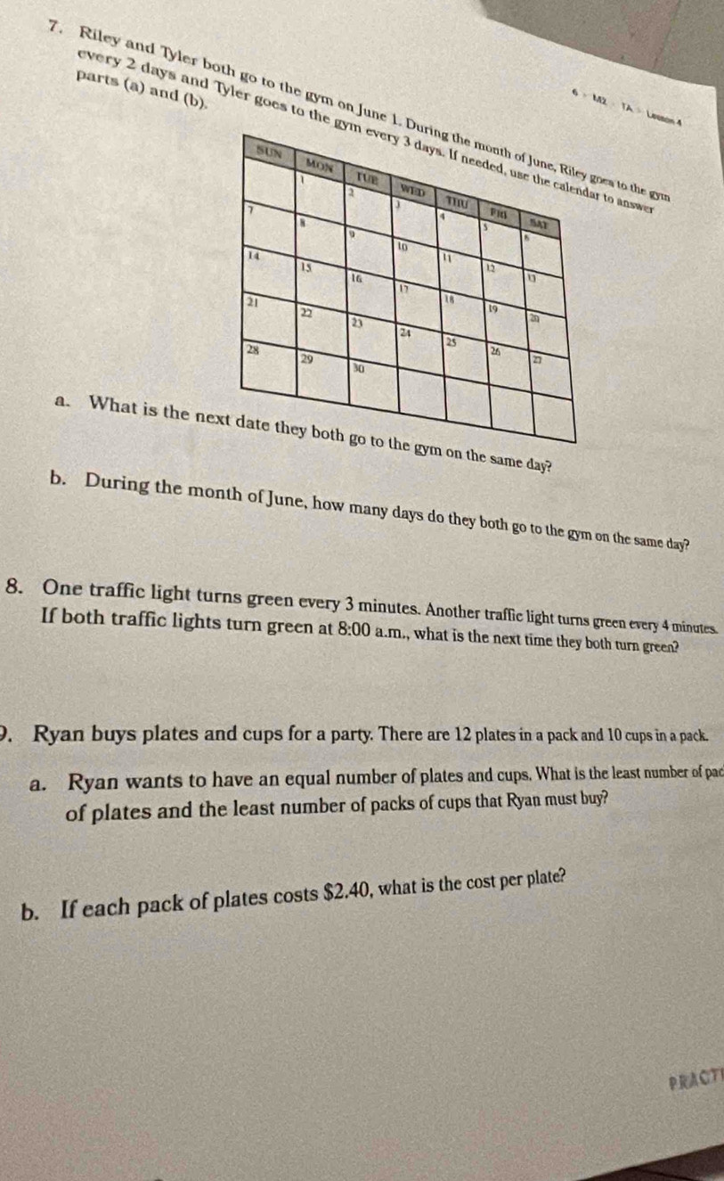 parts (a) and (b)
6* M2=TA= Lesson 4 
Riley and Tyler both go to the gym on June 1. During the month of June, Riley goea to the g 
very 2 days and Tyler goes to the gym every 3 days. If needed, use the calendar to answ 
SUN 
MON 
D rue 
a WED
7
J mu 
SAT 
a
14
to
15
1
16
21
16
19
2
2
2
28
29
26
a
30
a. What is the next date they both go to the gym on the same day? 
b. During the month of June, how many days do they both go to the gym on the same day? 
8. One traffic light turns green every 3 minutes. Another traffic light turns green every 4 minutes. 
If both traffic lights turn green at 8:00 a.m., what is the next time they both turn green? 
9. Ryan buys plates and cups for a party. There are 12 plates in a pack and 10 cups in a pack. 
a. Ryan wants to have an equal number of plates and cups. What is the least number of pac 
of plates and the least number of packs of cups that Ryan must buy? 
b. If each pack of plates costs $2.40, what is the cost per plate? 
PRACTI