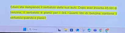 Edwin sta riempiendo il serbatoio della sua auto. Dopo aver inserito 45 litri di 
benzina, il serbatoio è pieno per i 3/4. Quanti litri di benzina contiene 
serbatoio quando è pieno? 
Q Cerca