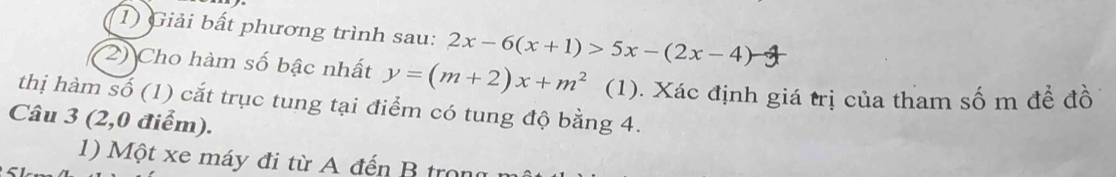 Giải bất phương trình sau: 2x-6(x+1)>5x-(2x-4)
2) Cho hàm số bậc nhất y=(m+2)x+m^2 (1). Xác định giá trị của tham số m đề đồ 
thị hàm số (1) cắt trục tung tại điểm có tung độ bằng 4. 
Câu 3 (2,0 điểm). 
1) Một xe máy đi từ A đến B trong 
5