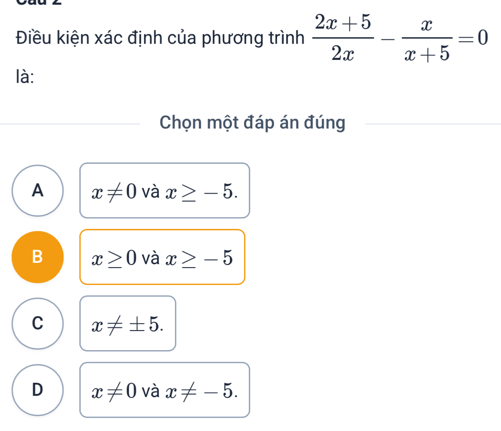 Điều kiện xác định của phương trình  (2x+5)/2x - x/x+5 =0
là:
Chọn một đáp án đúng
A x!= 0 và x≥ -5.
B x≥ 0 và x≥ -5
C x!= ± 5.
D x!= 0 và x!= -5.