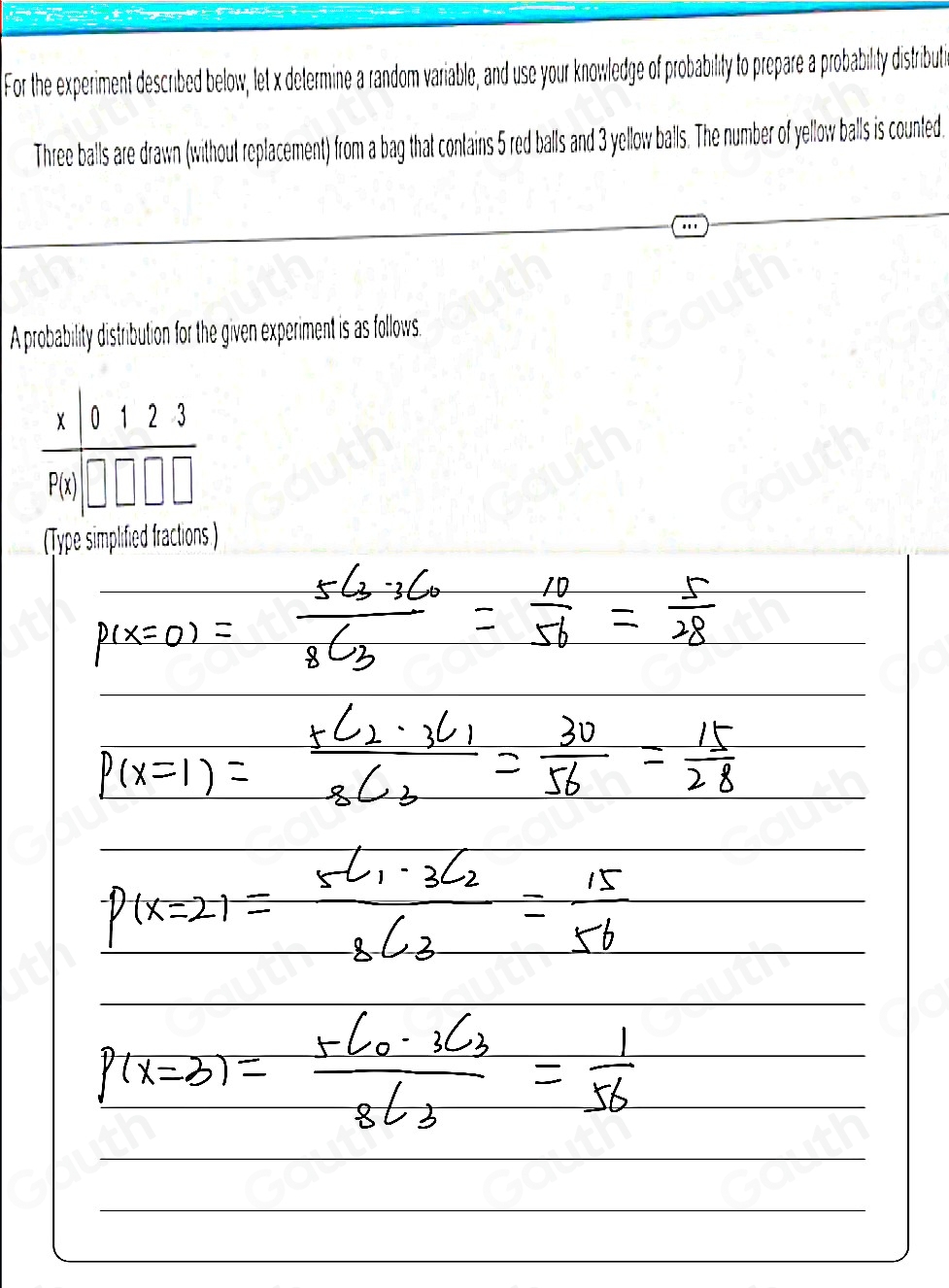 For the experiment described below, let x determine a random variable, and use your knowledge of probability to prepare a probability distributi 
Three balls are drawn (without replacement) from a bag that contains 5 red balls and 3 yellow balls. The number of yellow balls is counted. 
A probability distribution for the given experiment is as follows. 
(Type simplified fractions.) 
Table 1: []