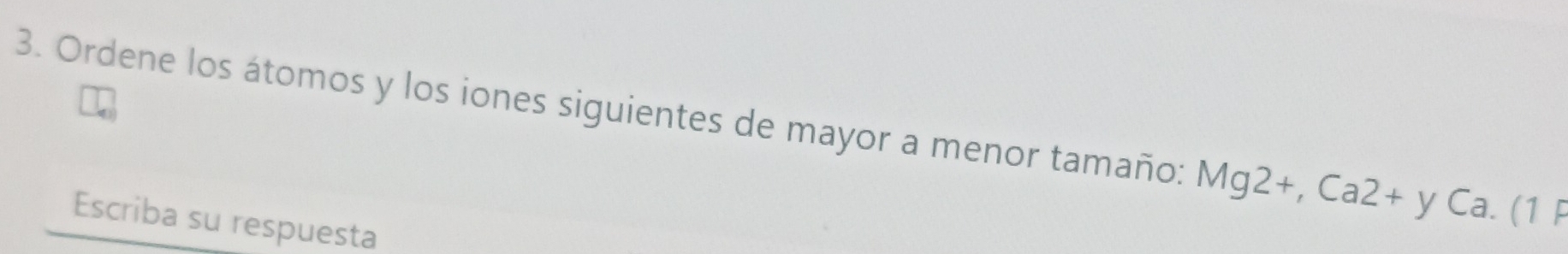 Ordene los átomos y los iones siguientes de mayor a menor tamaño: Mg2+, Ca2+yCa.(1 
Escriba su respuesta