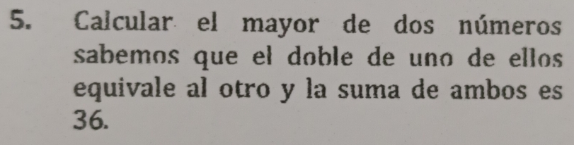 Calcular el mayor de dos números 
sabemos que el doble de uno de ellos 
equivale al otro y la suma de ambos es
36.