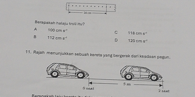 Berapakah halaju troli itu?
A 100cms^(-1)
C 118cms^(-1)
B 112cms^(-1)
D 120cms^(-1)
11. Rajah menunjukkan sebuah kereta yang bergerak dari keadaan pegun.