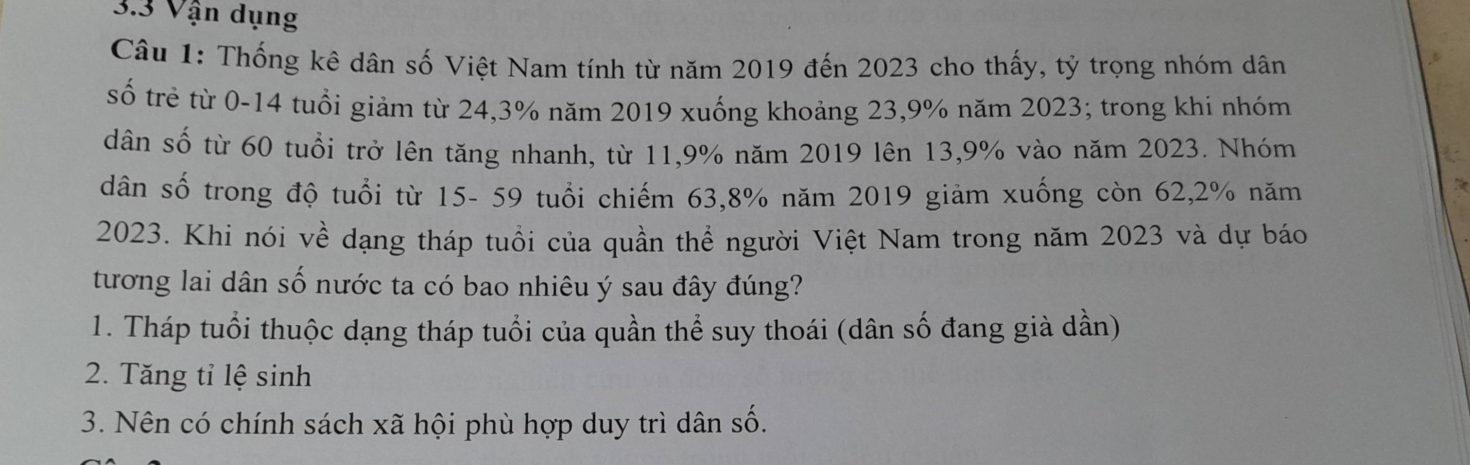 3.3 Vận dụng
Câu 1: Thống kê dân số Việt Nam tính từ năm 2019 đến 2023 cho thấy, tỷ trọng nhóm dân
số trẻ từ 0-14 tuổi giảm từ 24,3% năm 2019 xuống khoảng 23, 9% năm 2023; trong khi nhóm
dân số từ 60 tuổi trở lên tăng nhanh, từ 11, 9% năm 2019 lên 13,9% vào năm 2023. Nhóm
dân số trong độ tuổi từ 15- 59 tuổi chiếm 63, 8% năm 2019 giảm xuống còn 62, 2% năm
2023. Khi nói về dạng tháp tuổi của quần thể người Việt Nam trong năm 2023 và dự báo
tương lai dân số nước ta có bao nhiêu ý sau đây đúng?
1. Tháp tuổi thuộc dạng tháp tuổi của quần thể suy thoái (dân số đang già dần)
2. Tăng tỉ lệ sinh
3. Nên có chính sách xã hội phù hợp duy trì dân số.