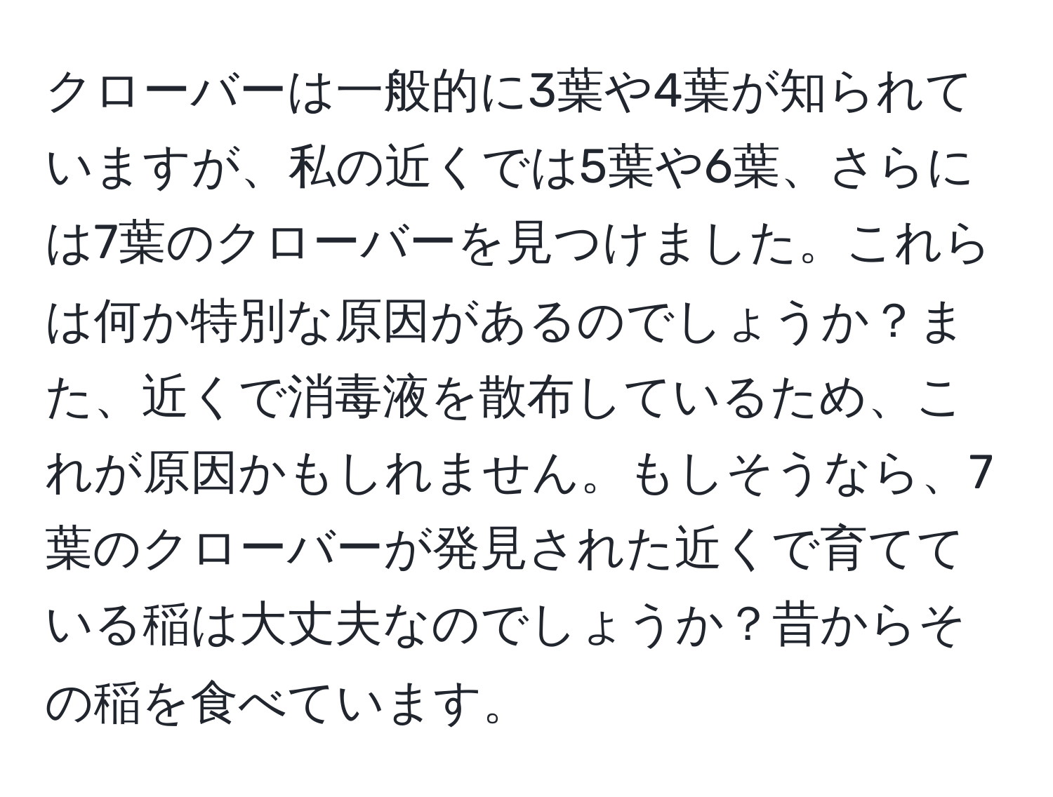 クローバーは一般的に3葉や4葉が知られていますが、私の近くでは5葉や6葉、さらには7葉のクローバーを見つけました。これらは何か特別な原因があるのでしょうか？また、近くで消毒液を散布しているため、これが原因かもしれません。もしそうなら、7葉のクローバーが発見された近くで育てている稲は大丈夫なのでしょうか？昔からその稲を食べています。