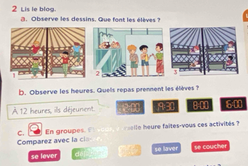 Lis le blog. 
a. Observe les dessins. Que font les élèves ? 
b. Observe les heures. Quels repas prennent les élèves ? 
À 12 heures, ils déjeunent. 2:80 /9:30 8:00 6:00 
C. En groupes. El vous, i quelle heure faites-vous ces activités ? 
Comparez avec la clasee 
se lever dề er se laver se coucher