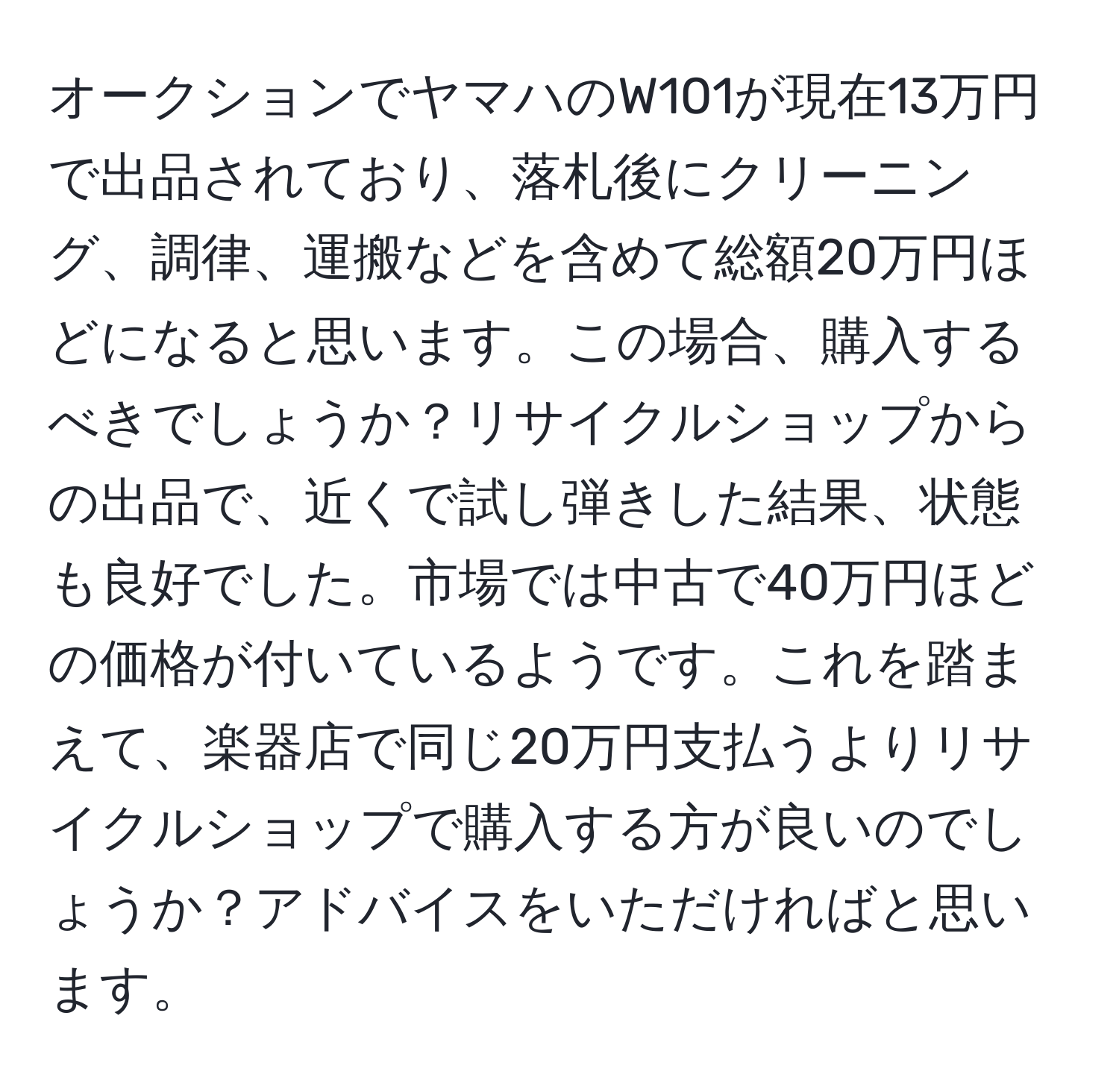 オークションでヤマハのW101が現在13万円で出品されており、落札後にクリーニング、調律、運搬などを含めて総額20万円ほどになると思います。この場合、購入するべきでしょうか？リサイクルショップからの出品で、近くで試し弾きした結果、状態も良好でした。市場では中古で40万円ほどの価格が付いているようです。これを踏まえて、楽器店で同じ20万円支払うよりリサイクルショップで購入する方が良いのでしょうか？アドバイスをいただければと思います。