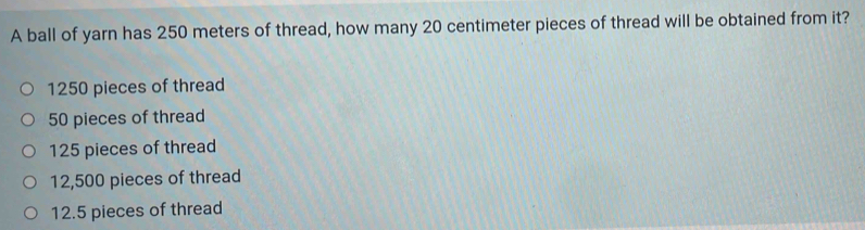 A ball of yarn has 250 meters of thread, how many 20 centimeter pieces of thread will be obtained from it?
1250 pieces of thread
50 pieces of thread
125 pieces of thread
12,500 pieces of thread
12.5 pieces of thread