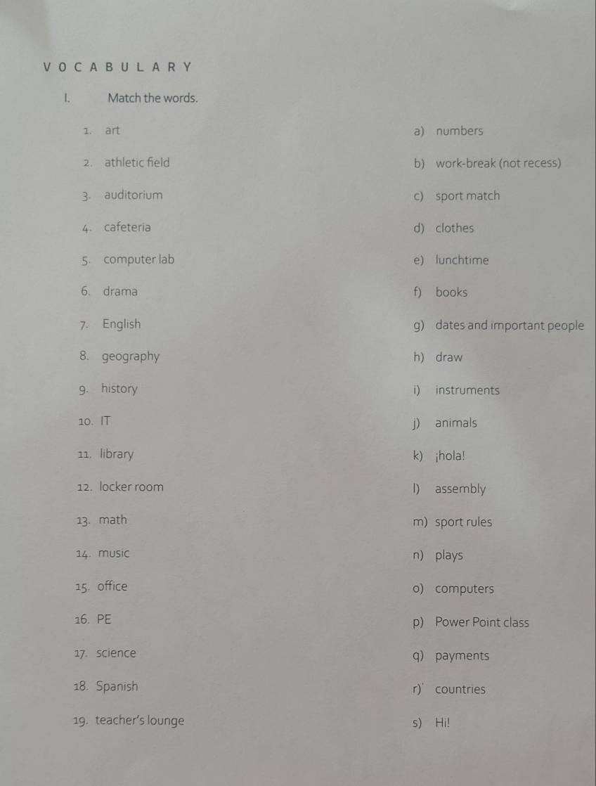 A B U L A R Y
1. Match the words.
1. art a) numbers
2. athletic field b) work-break (not recess)
3. auditorium c) sport match
4. cafeteria d) clothes
5. computer lab e) lunchtime
6. drama f) books
7. English g) dates and important people
8. geography h) draw
9. history i) instruments
10. IT j) animals
11. library k) ¡hola!
12. locker room l) assembly
13. math m) sport rules
14. music n) plays
15. office o) computers
16. PE p) Power Point class
17. science q) payments
18. Spanish r) countries
19. teacher’s lounge s) Hi!