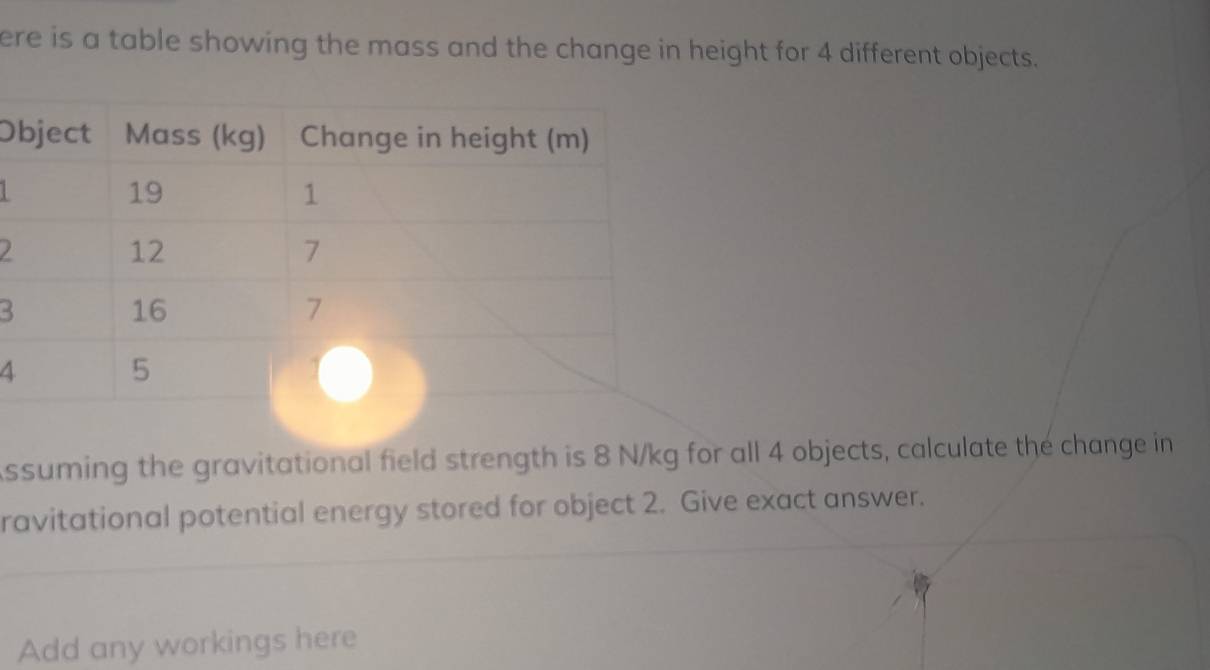 ere is a table showing the mass and the change in height for 4 different objects. 
O
2
3
4 
ssuming the gravitational field strength is 8 N/kg for all 4 objects, calculate the change in 
ravitational potential energy stored for object 2. Give exact answer. 
Add any workings here