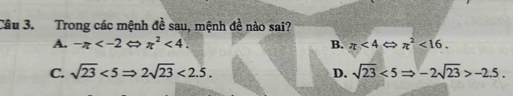 Trong các mệnh đề sau, mệnh đề nào sai?
A. -π lambda π^2<4</tex>. B. π <4</tex> → π^2<16</tex>.
C. sqrt(23)<5Rightarrow 2sqrt(23)<2.5. D. sqrt(23)<5Rightarrow -2sqrt(23)>-2.5.