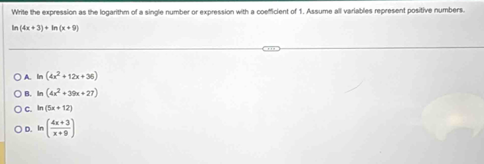 Write the expression as the logarithm of a single number or expression with a coefficient of 1. Assume all variables represent positive numbers.
ln (4x+3)+ln (x+9)
A. ln (4x^2+12x+36)
B. ln (4x^2+39x+27)
C. ln (5x+12)
D. In ( (4x+3)/x+9 )