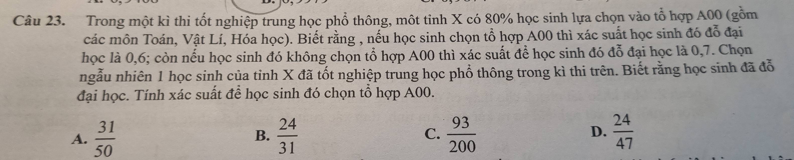 Trong một kì thi tốt nghiệp trung học phổ thông, một tinh X có 80% học sinh lựa chọn vào tổ hợp A00 (gồm
các môn Toán, Vật Lí, Hóa học). Biết rằng , nếu học sinh chọn tổ hợp A00 thì xác suất học sinh đó đỗ đại
học là 0,6; còn nếu học sinh đó không chọn tổ hợp A00 thì xác suất để học sinh đó đỗ đại học là 0,7. Chọn
ngẫu nhiên 1 học sinh của tỉnh X đã tốt nghiệp trung học phổ thông trong kì thi trên. Biết rằng học sinh đã đỗ
đại học. Tính xác suất để học sinh đó chọn tổ hợp A00.
A.  31/50   24/31  C.  93/200  D.  24/47 
B.